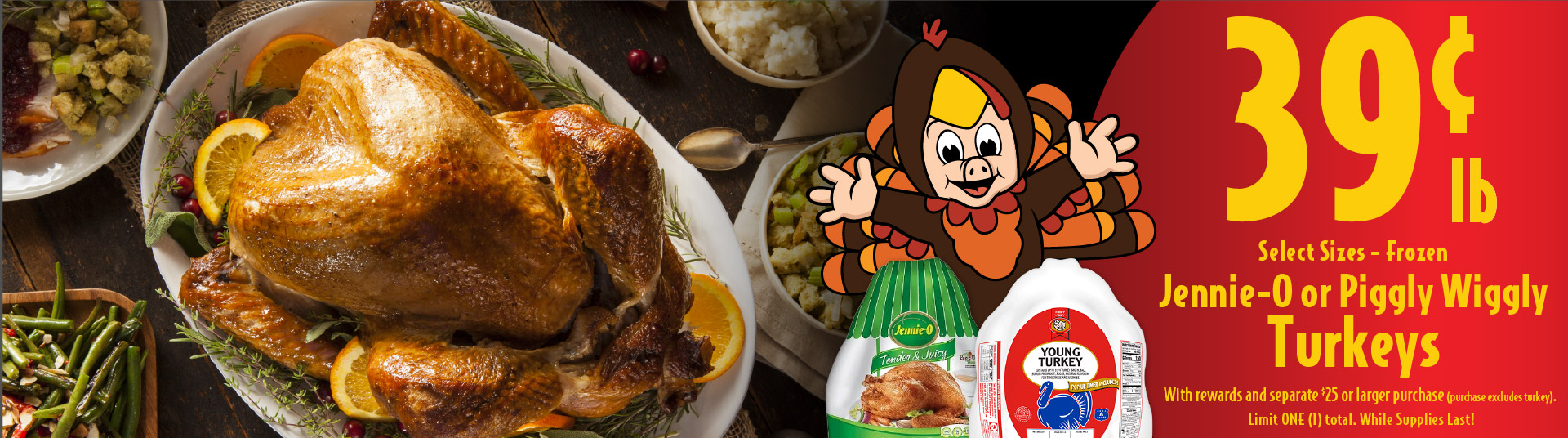 .39 lb Jennie-O or Piggly Wiggly Turkeys With card and separate $25 or larger purchase (purchase excludes turkey). Limit ONE (1) total. Hurry, offer valid while supplies last.