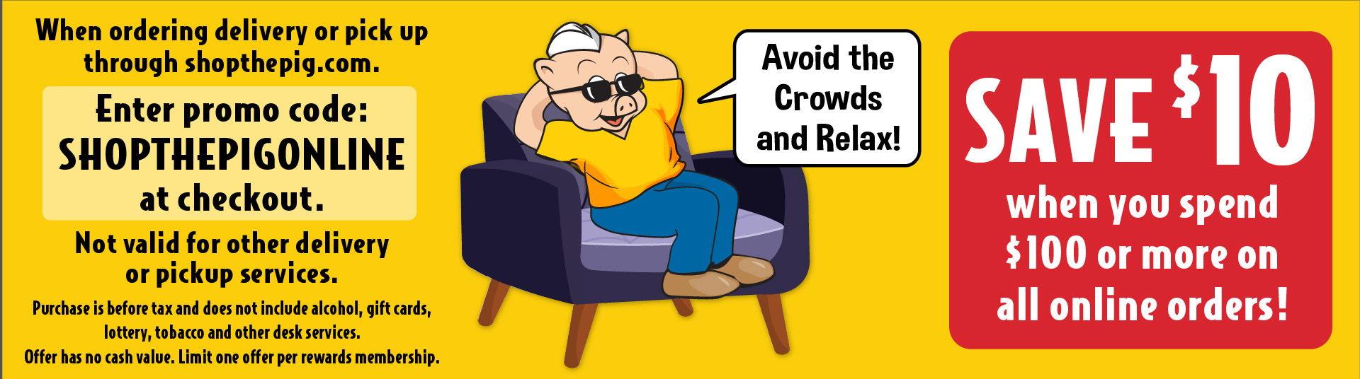 Avoid the crowds and relax! Save $10 when you spend $100 or more on all online orders! Enter promo code: SHOPTHEPIGONLINE at checkout