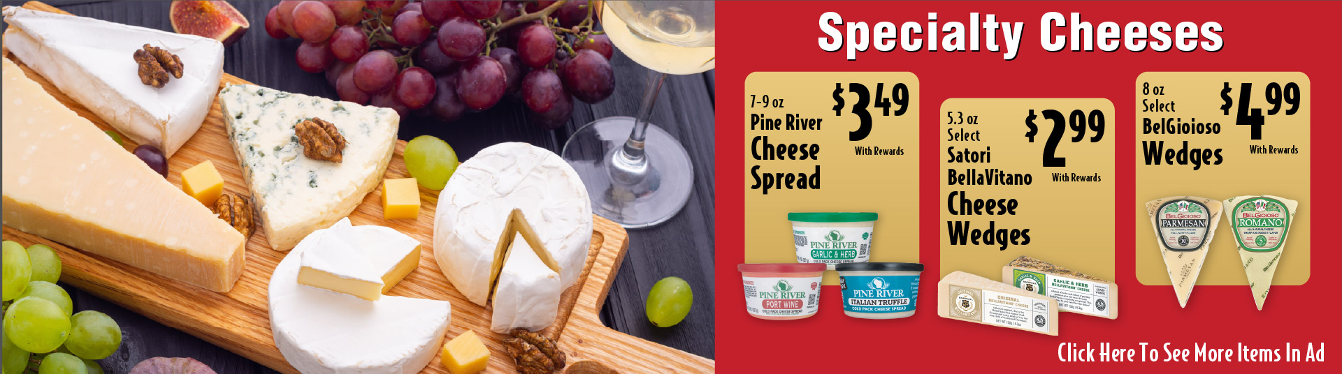Specialty Cheeses. 7-9 oz Pine River Cheese Spread 3.49 with rewards. 5.3 oz Select Satori BellaVitano Cheese Wedges 2.99 with rewards. 8 oz Select BelGioioso Wedges 4.99 with rewards.