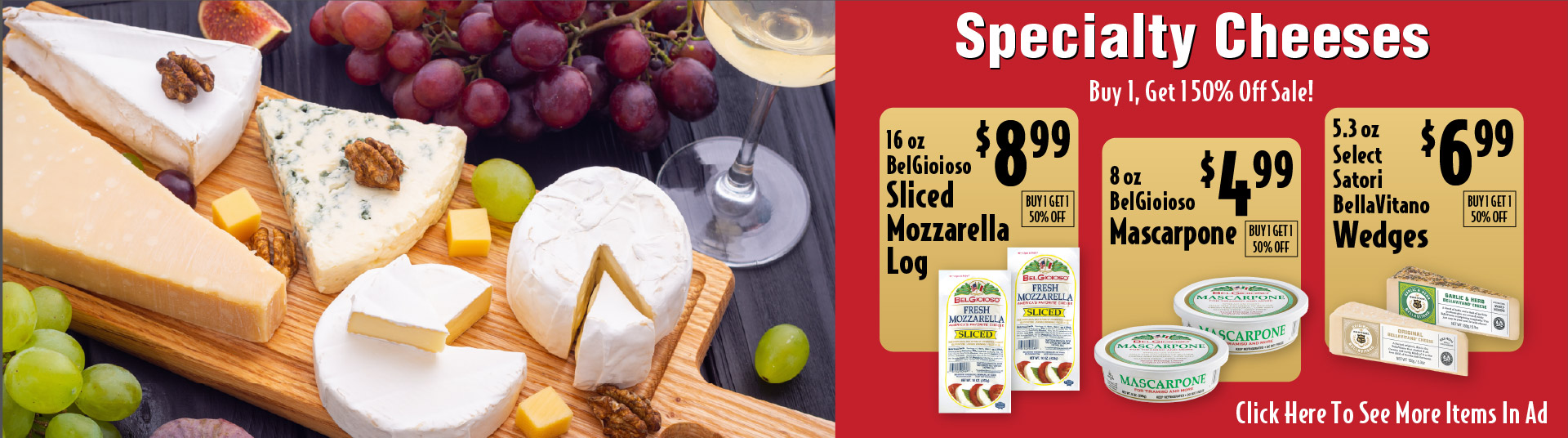 Specialty Cheeses Buy 1, Get 1 50% Off Sale! 16 oz BelGioioso Sliced Mozzarella Log 8.99. 8 oz BelGioioso Mascarpone 4.99. 5.3 oz Select Satori BellaVitano Wedges 6.99. See More Items In Ad.