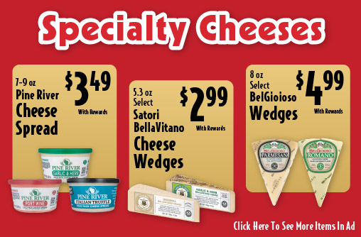 Specialty Cheeses. 7-9 oz Pine River Cheese Spread 3.49 with rewards. 5.3 oz Select Satori BellaVitano Cheese Wedges 2.99 with rewards. 8 oz Select BelGioioso Wedges 4.99 with rewards.