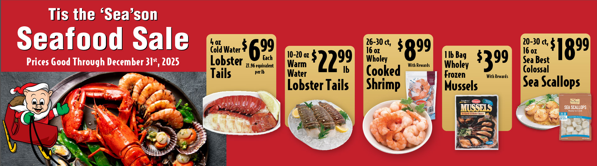 Tis the Season Seafood Sale Prices Good through December 31st 2025. 4 oz Cold Water Lobster Tails 6.99 each. 10-20 oz Warm Water Lobster Tails 22.99 lb. 16-20 ct, 16 oz Wholey Cooked Shrimp 9.99. 5-8 ct Frozen Snow Crab Leg Clusters 12.99lb. 1 lb Bag Wholey Frozen Mussels 3.99. 16-20 ct, 16 oz Wholey EZ-Peel Raw Shrimp 8.99