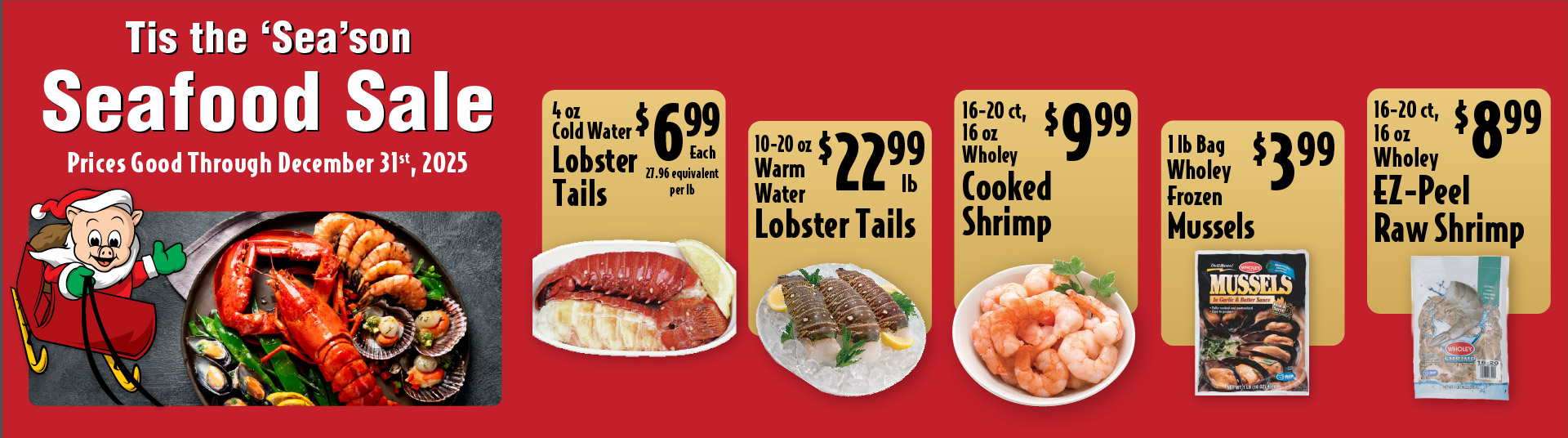 Tis the Season Seafood Sale Prices Good through December 31st 2025. 4 oz Cold Water Lobster Tails 6.99 each. 10-20 oz Warm Water Lobster Tails 22.99 lb. 16-20 ct, 16 oz Wholey Cooked Shrimp 9.99. 5-8 ct Frozen Snow Crab Leg Clusters 12.99lb. 1 lb Bag Wholey Frozen Mussels 3.99. 16-20 ct, 16 oz Wholey EZ-Peel Raw Shrimp 8.99
