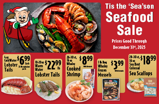 Tis the Season Seafood Sale Prices Good through December 31st 2025. 4 oz Cold Water Lobster Tails 6.99 each. 10-20 oz Warm Water Lobster Tails 22.99 lb. 16-20 ct, 16 oz Wholey Cooked Shrimp 9.99. 5-8 ct Frozen Snow Crab Leg Clusters 12.99lb. 1 lb Bag Wholey Frozen Mussels 3.99. 16-20 ct, 16 oz Wholey EZ-Peel Raw Shrimp 8.99