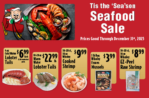 Tis the Season Seafood Sale Prices Good through December 31st 2025. 4 oz Cold Water Lobster Tails 6.99 each. 10-20 oz Warm Water Lobster Tails 22.99 lb. 16-20 ct, 16 oz Wholey Cooked Shrimp 9.99. 5-8 ct Frozen Snow Crab Leg Clusters 12.99lb. 1 lb Bag Wholey Frozen Mussels 3.99. 16-20 ct, 16 oz Wholey EZ-Peel Raw Shrimp 8.99
