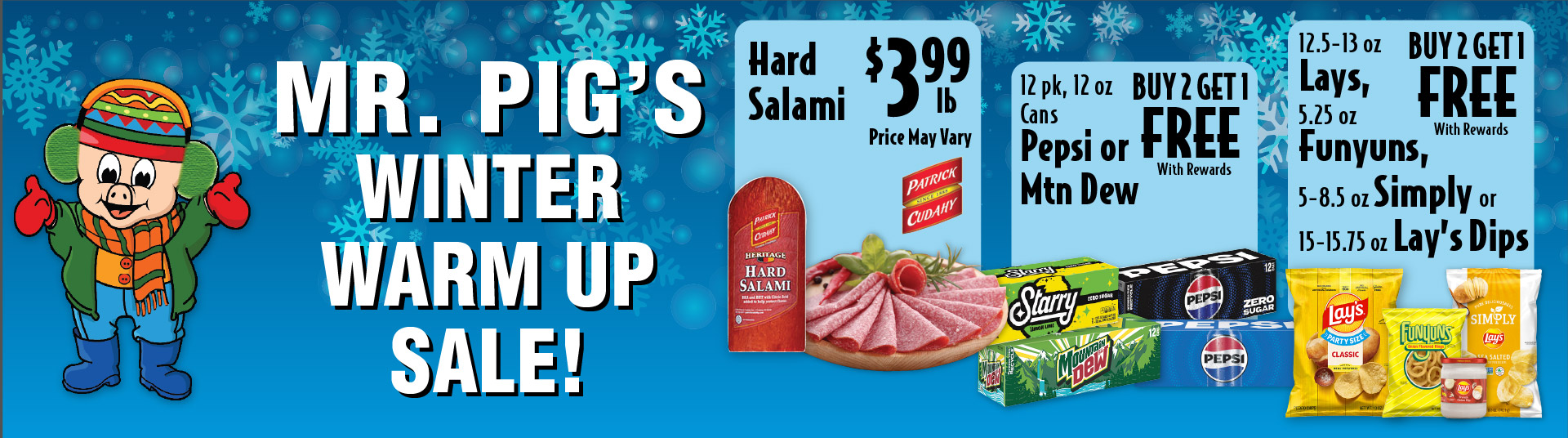 Mr Pig's Winter Warm Up Sale Hard Salami 3.99 lb Price May Vary. 12 pk, 12 oz Cans Pepsi or Mtn Dew Buy 2 Get 1 Free with rewards. 12.5-13 oz Lays, 5.25 oz Funyuns, 5-8.25 oz Simply or 15-15.75 oz Lay’s Dips Buy 2 Get 1 Free with rewards.