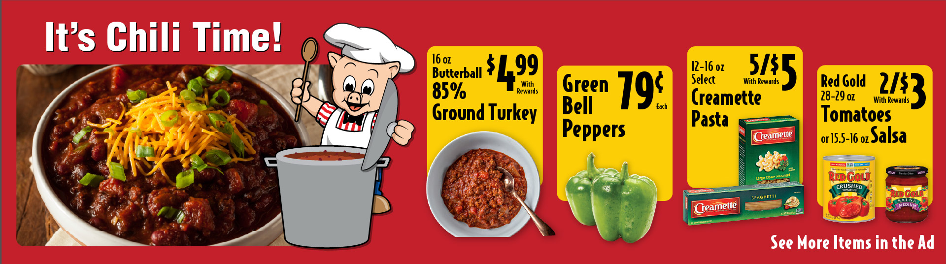 It's Chili Time! 16 oz Butterball 85% Ground Turkey 4.99 with rewards. Green Bell Peppers .79 each. 12-16 oz Select Creamette Pasta 5/$5 with rewards. Red Gold 28-29 oz Tomatoes or 15.5-16 oz Salsa 2/$3 with rewards.
