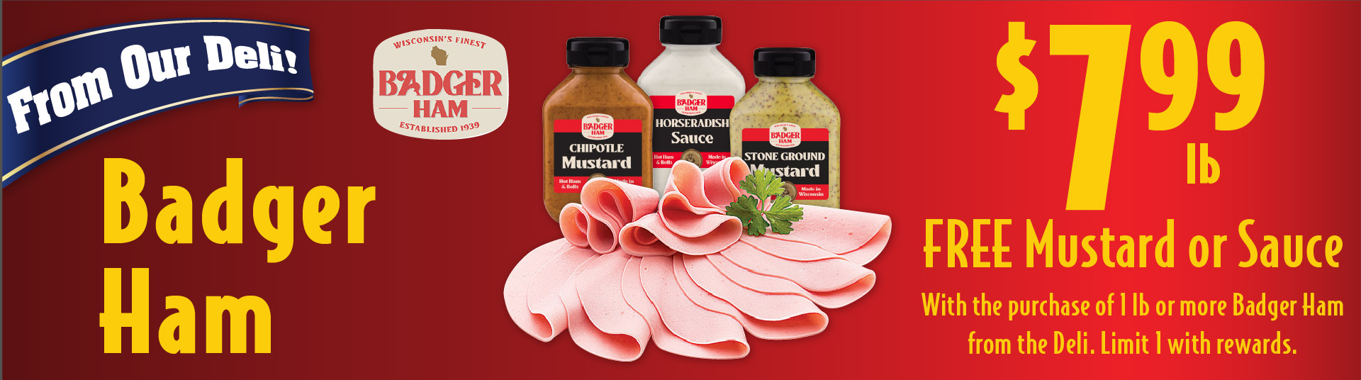 From Our Deli Badger Ham 7.99 lb Free Mustard or Sauce with the purchase of 1 lb or more Badger Ham from the deli. Limit 1 with rewards.