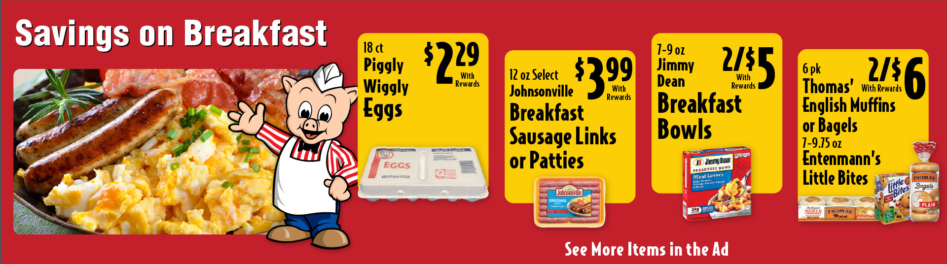 Savings on Breakfast. 18 ct Piggly Wiggly Eggs 2.29 with rewards. 12 oz Select Johnsonville Breakfast sausage Links or Patties 3.99 with rewards. 7-9 oz Jimmy Dean Breakfast Bowls 2/$5 with rewards. 6 pk Thomas' English Muffins or Bagels 7-9.75 oz Entenmann's Little Bites 2/$6 with rewards. See More Items in Ad.