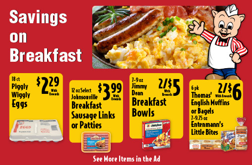 Savings on Breakfast. 18 ct Piggly Wiggly Eggs 2.29 with rewards. 12 oz Select Johnsonville Breakfast sausage Links or Patties 3.99 with rewards. 7-9 oz Jimmy Dean Breakfast Bowls 2/$5 with rewards. 6 pk Thomas' English Muffins or Bagels 7-9.75 oz Entenmann's Little Bites 2/$6 with rewards. See More Items in Ad.