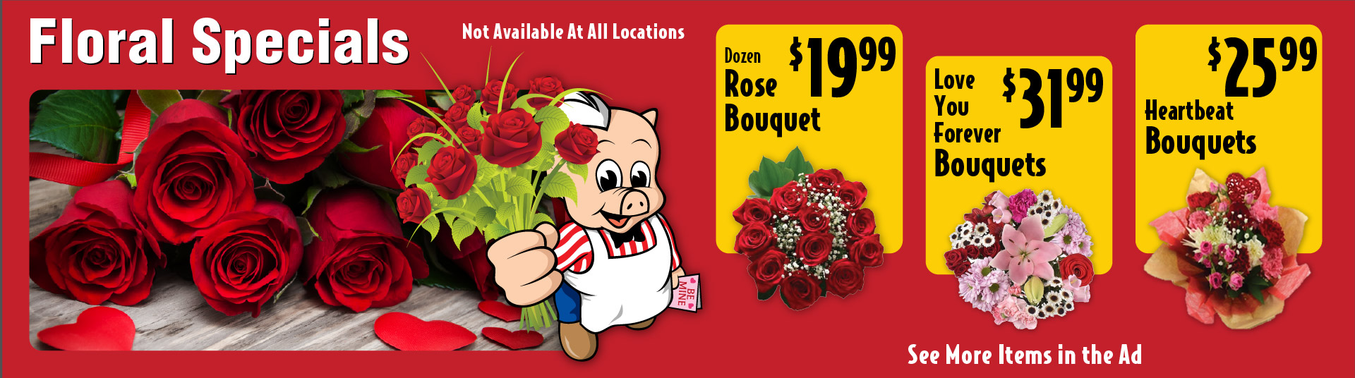Floral Specials Not Available at all locations. Dozen Rose Bouquet 19.99. Love You Forever Bouquets 31.99. Heartbeat Bouquets 25.99.