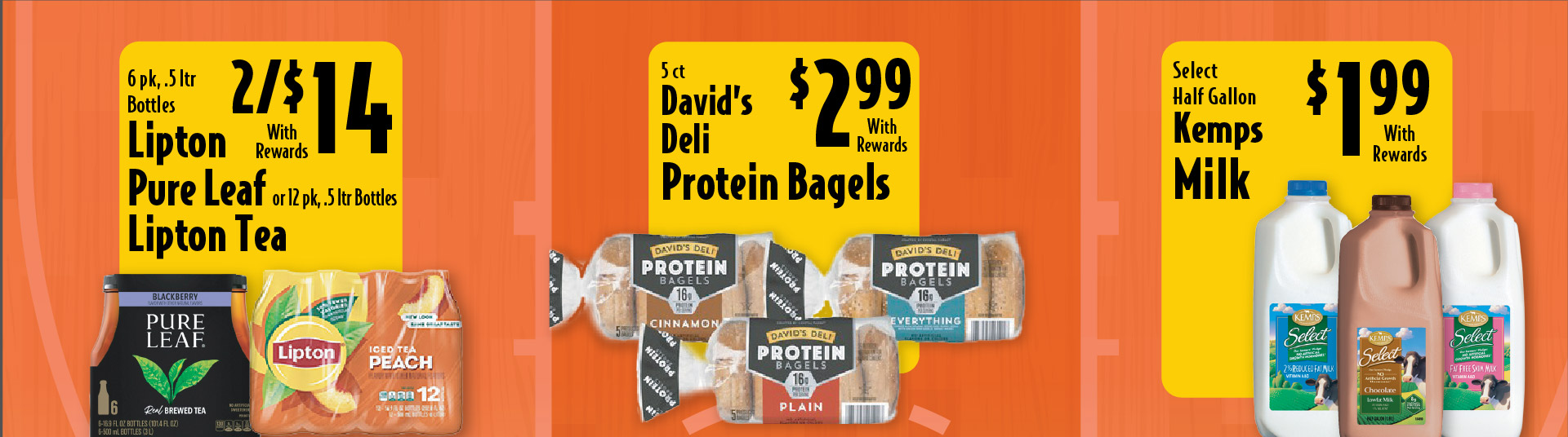 6 pk, .5 ltr Bottles Lipton Pure Leaf or 12 pk, .5 ltr Bottles Lipton Tea 4/$14 with rewards. 5 ct David’s Deli Protein Bagels 2.99 with rewards. Select Half Gallon Kemps Milk 1.99 with rewards.