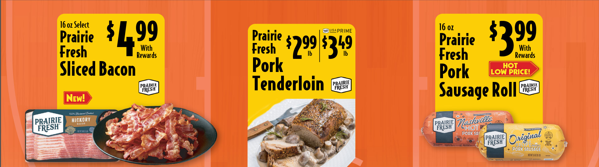 16 oz Select Prairie Fresh Sliced Bacon 4.99 with rewards. Prairie Fresh Pork Tenderloin 2.99 lb/ Prime 3.49 lb. 16 oz Prairie Fresh Pork Sausage Roll 3.99 with rewards Hot Low Price.