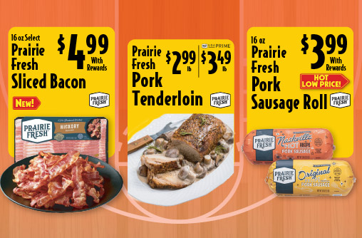 16 oz Select Prairie Fresh Sliced Bacon 4.99 with rewards. Prairie Fresh Pork Tenderloin 2.99 lb/ Prime 3.49 lb. 16 oz Prairie Fresh Pork Sausage Roll 3.99 with rewards Hot Low Price.