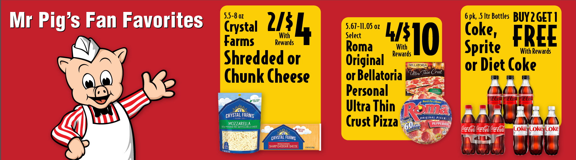 Mr Pig's Fan Favorites 5.5-8 oz Crystal Farms Shredded or Chunk Cheese 2/$4 with rewards. 5.67-11.05 oz Select Roma Original or Bellatoria Personal Ultra Thin Crust Pizza 4/$10 with rewards. 6 pk, .5 ltr Bottles Coke, Sprite or Diet Coke Buy 2 Get 1 FREE with rewards.