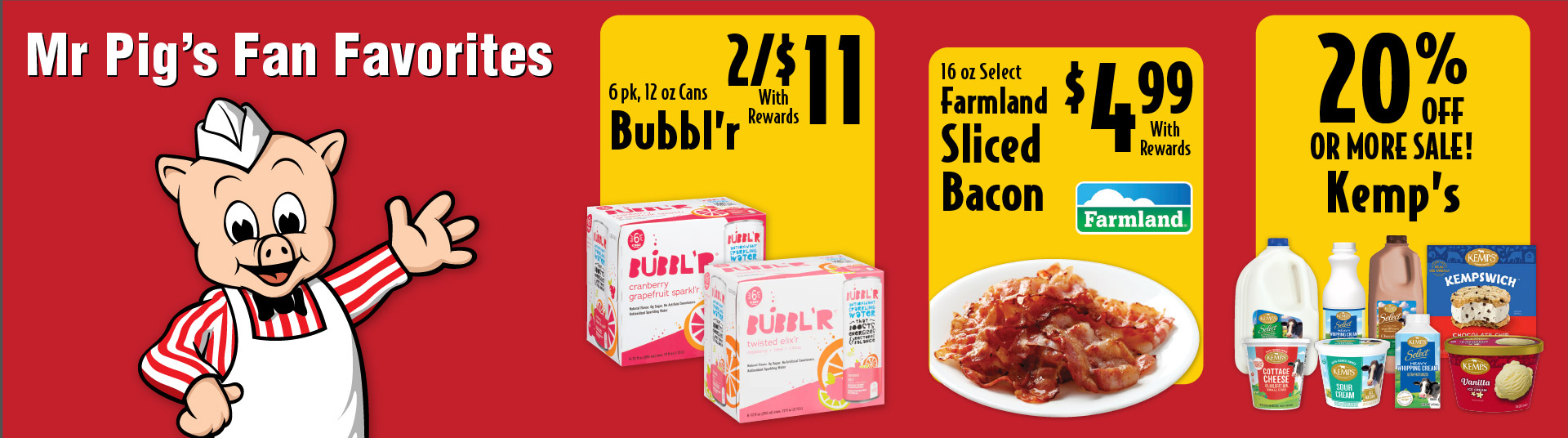 Mr Pig's Fan Favorites 6 pk, 12 oz Cans Bubbl'r 2/$11 with rewards. 16 oz Select Farmland Sliced Bacon 4.99 with rewards. 20% Off or more sale! Kemp's