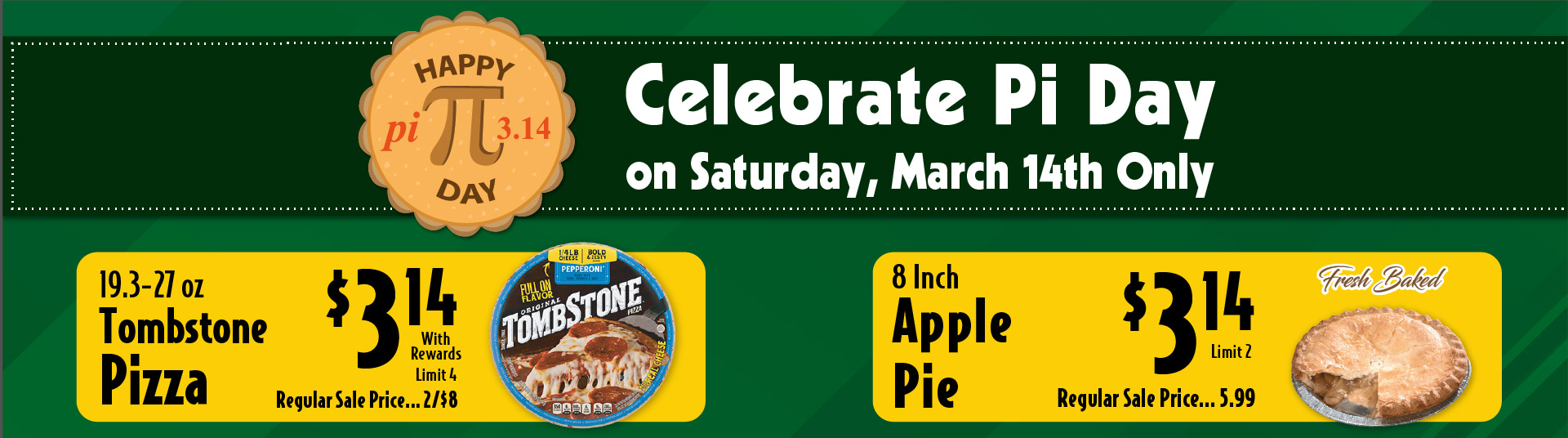 Celebrate Pi Day on Saturday, March 14th Only. 19.3-27 oz Tombstone Pizza 3.14 with rewards limit 4 regular sale price 2/$8. Fresh Baked 8 inch Apple Pie 3.14 limit 2 regular sale price 5.99