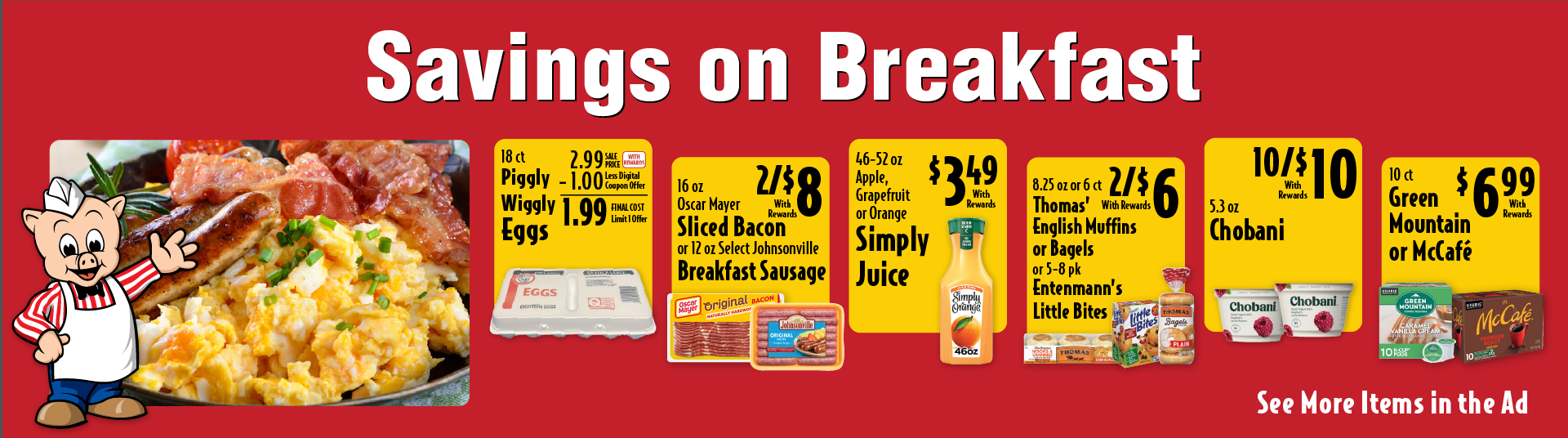 18 ct Piggly Wiggly Eggs 2.99 Sale Price -1.00 Less Digital Coupon Offer = 1.99 Final Cost Limit 1 Offer. 16 oz Oscar Mayer Sliced Bacon or 12 oz Select Johnsonville Breakfast Sausage 2/$8 with rewards. 46-52 oz Apple, Grapefruit or Orange Simply Juice 3.49 with rewards. 8.25 oz or 6 ct Thomas’ English Muffins or Bagels or 5-8 pk Entenmann’s Little Bites 2/$6 with rewards. 5.3 oz Chobani 10/$10 with rewards. 10 ct Green Mountain or McCafé 6.99 with rewards.