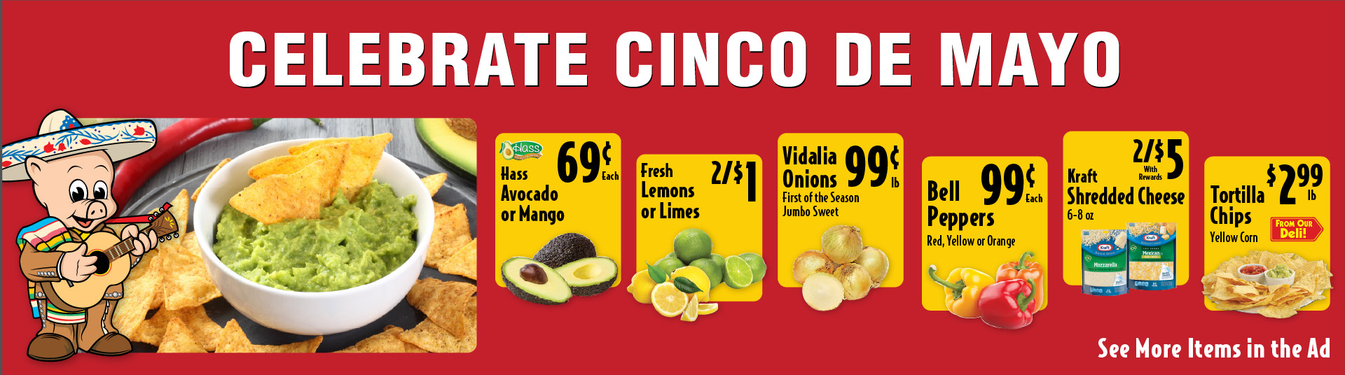 Celebrate Cinco de Mayo. Hass Avocado or Mango .69 each. Fresh Lemons or Limes 2/$1. Vidalia Onions First of the Season Jumbo Sweet .99 lb. Bell Peppers Red, Yellow or Orange .99 each. Kraft Shredded Cheese 6-8 oz 2/$5 with rewards. Tortilla Chips Yellow Corn 2.99 lb From Our Deli. See more items in ad.