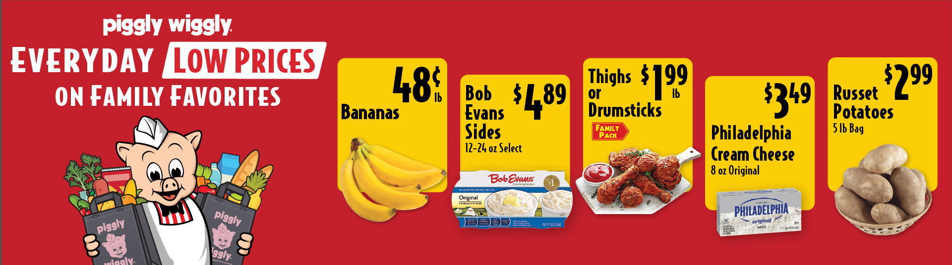 Piggly Wiggly Everyday Low Prices on Family Favorites Thighs or Drumsticks 1.99 lb Family Pack. Bananas .48 lb. Bob Evans Sides 12-24 oz Select 4.89. Philadelphia Cream Cheese 8 oz Original 3.49. Russet Potatoes 5 lb Bag 2.99.
