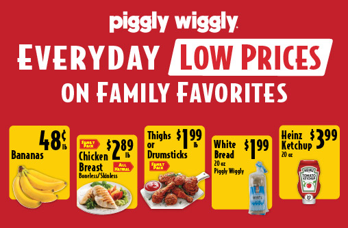 Piggly Wiggly Everyday Low Prices on Family Favorites Bananas .48 lb. Chicken Breast Boneless/Skinless Family Pack All Natural 2.89 lb. Thighs or Drumsticks Family Pack 1.99 lb. White Bread 20 oz Piggly Wiggly 1.99. Heinz Ketchup 20 oz 3.99