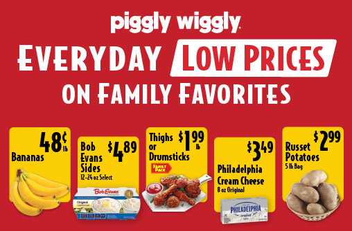 Piggly Wiggly Everyday Low Prices on Family Favorites Thighs or Drumsticks 1.99 lb Family Pack. Bananas .48 lb. Bob Evans Sides 12-24 oz Select 4.89. Philadelphia Cream Cheese 8 oz Original 3.49. Russet Potatoes 5 lb Bag 2.99.