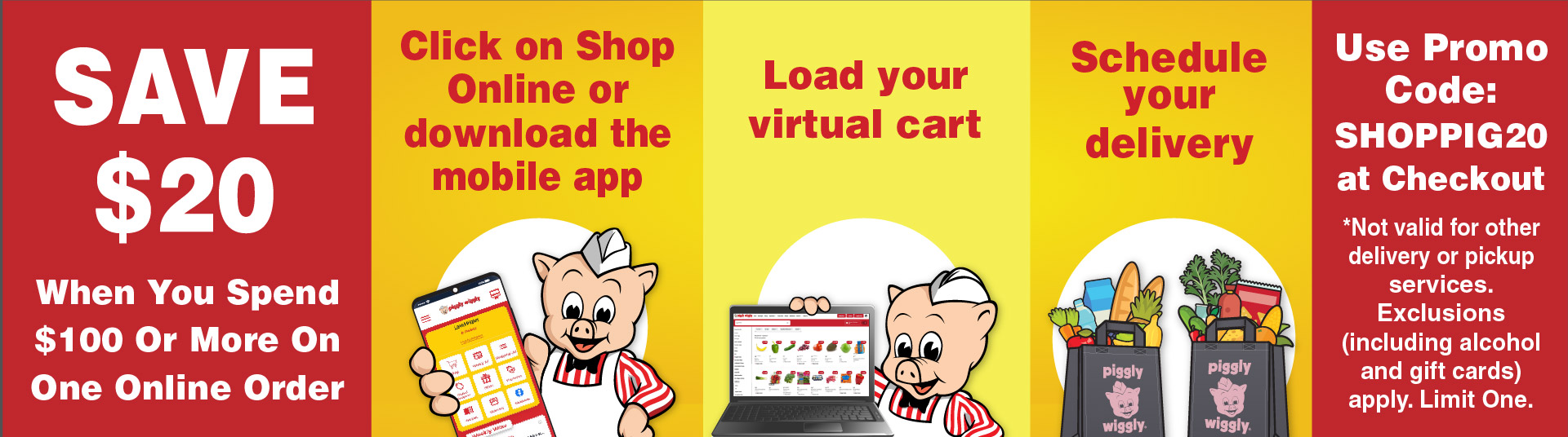Save $20 when you spend $100 or more on one online order. Click here to shop or download the mobile app. Load your virtual cart. Schedule your delivery. Use promo code: SHOPPIG20. Not valid for other delivery or pickup services. exclusions (including alcohol and gift cards) apply. Limit One.