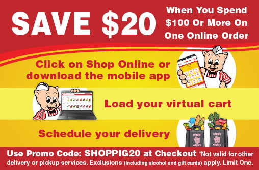 Save $20 when you spend $100 or more on one online order. Click here to shop or download the mobile app. Load your virtual cart. Schedule your delivery. Use promo code: SHOPPIG20. Not valid for other delivery or pickup services. exclusions (including alcohol and gift cards) apply. Limit One.