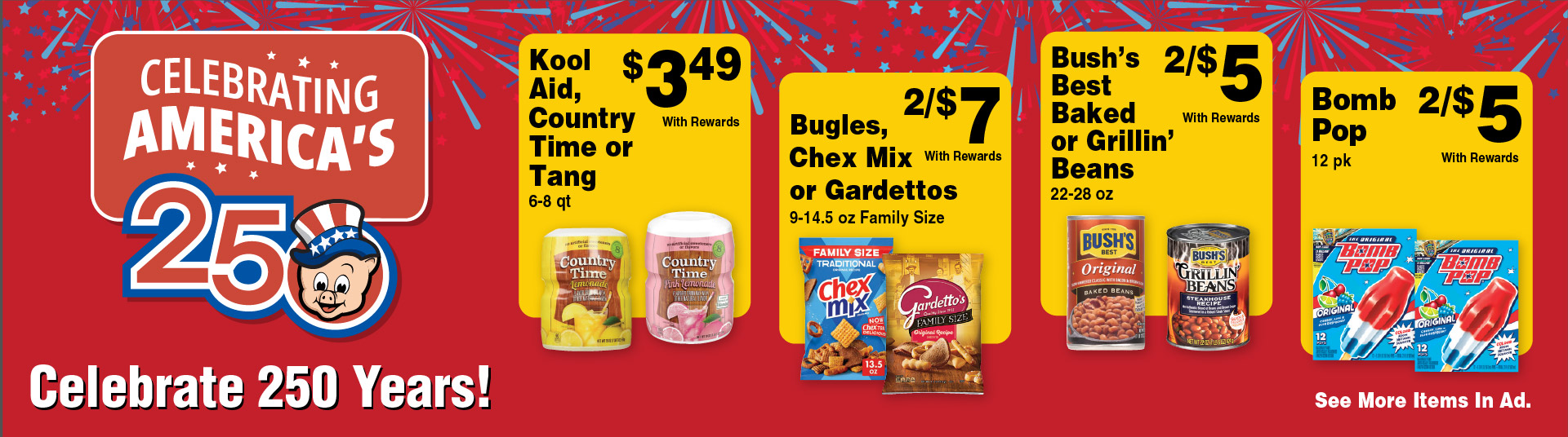 Celebrating America's 250. Celebrate 250 Years! Kool Aid, Country Time or Tang 6-8 qt 3.49 with rewards. Bugles, Chex Mix or Gardettos 9-14.5 oz Family Size 2/$7 with rewards. Bush's Best Baked or Grillin' Beans 22-28 oz 2/$5 with rewards. Bomb Pop 12 pk 2/$5 with rewards. See more items in ad.