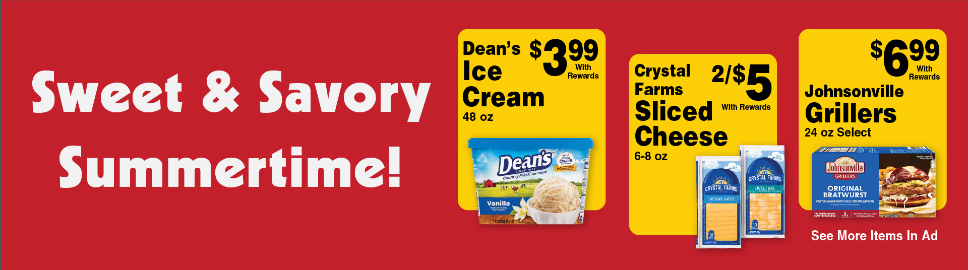 Sweet and Savory Summertime! Dean's Ice Cream 48 oz 3.99 with rewards. Crystal Farms Sliced Cheese 6-8 oz 2/$5 with rewards. Johnsonville Grillers 24 oz Select 6.99 with rewards. See more items in ad.