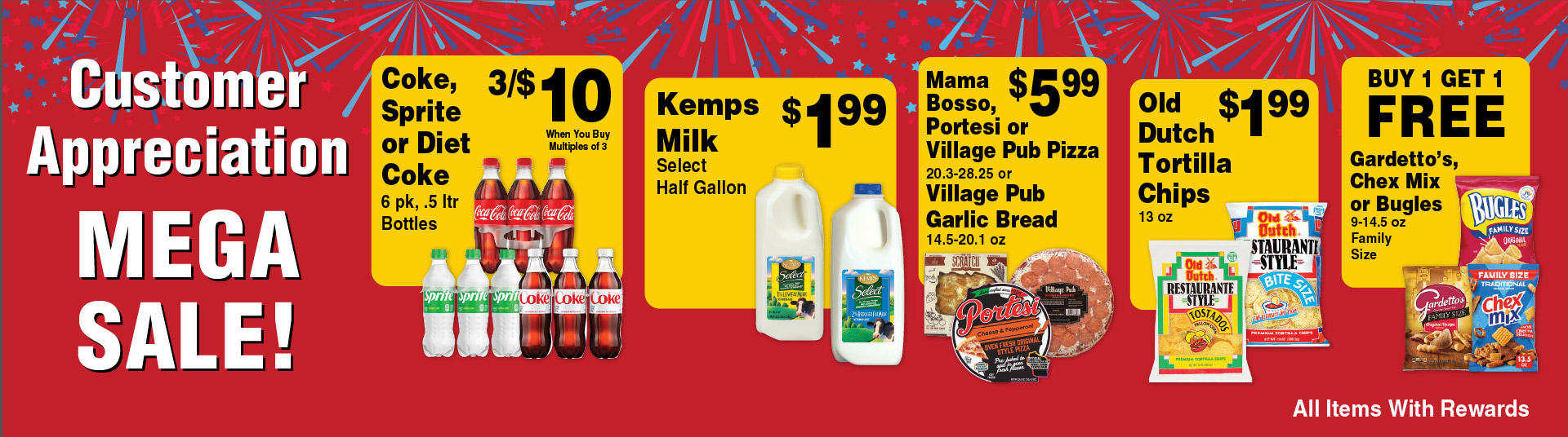Customer Appreciation Mega Sale! Coke, Sprite, Diet Coke 6 pk, .5 ltr Bottles 3/$10 when you buy multiples of 3. Kemps Milk Select Half Gallon 1.99. Mama Bosso, Portesi or Village Pub Pizza 20.3-28.25 or Village Pub Garlic Bread 14.5-20.1 oz 5.99. Old Dutch Tortilla Chips 13 oz 1.99. Buy 1 Get 1 FREE Gardetto's, Chex Mix or Bugles 9-14.5 oz Family Size. All Items with Rewards.