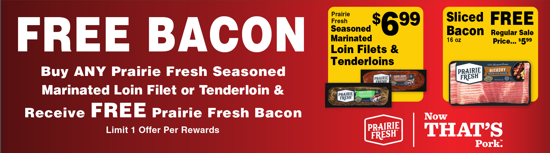 FREE BACON Buy any Prairie Fresh Seasoned Marinated Loin Filet or Tenderloin & Receive FREE Prairie Fresh Bacon Limit 1 Offer Per Rewards. Prairie Fresh Seasoned Marinated Loin Filets & Tenderloins 6.99. Sliced Bacon 16 oz 5.99 Prairie Fresh Now That's Pork.