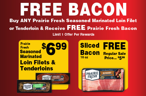 FREE BACON Buy any Prairie Fresh Seasoned Marinated Loin Filet or Tenderloin & Receive FREE Prairie Fresh Bacon Limit 1 Offer Per Rewards. Prairie Fresh Seasoned Marinated Loin Filets & Tenderloins 6.99. Sliced Bacon 16 oz 5.99 Prairie Fresh Now That's Pork.