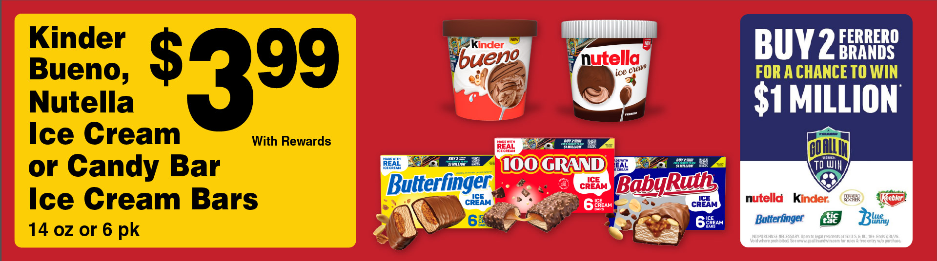 Kinder Bueno, Nutella Ice Cream or Candy Bar Ice Cream Bars 14 oz or 6 pk 3.99 with rewards. Buy 2 Ferrero Brands for a chance to win $1 Million. Go all in to Win.