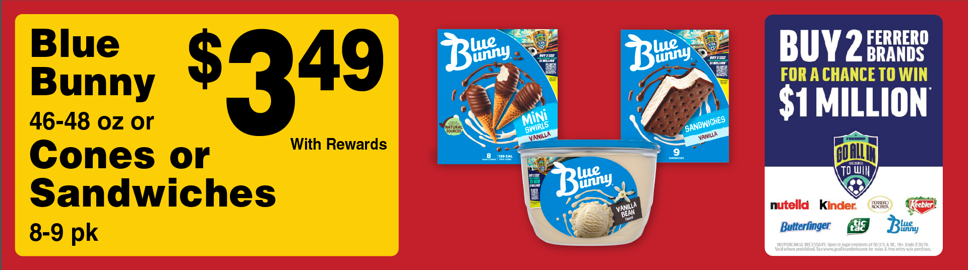 Blue Bunny 46-48 oz or Cones or Sandwiches 8-9 pk 3.49 with rewards. Buy 2 Ferrero Brands for a chance to win $1 Million. Go all in to Win.