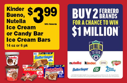 Kinder Bueno, Nutella Ice Cream or Candy Bar Ice Cream Bars 14 oz or 6 pk 3.99 with rewards. Buy 2 Ferrero Brands for a chance to win $1 Million. Go all in to Win.