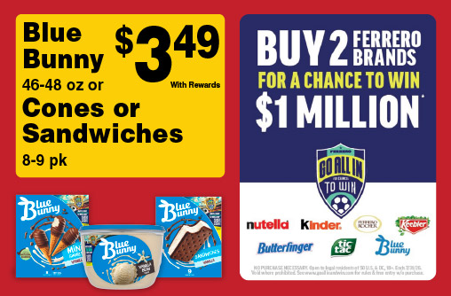 Blue Bunny 46-48 oz or Cones or Sandwiches 8-9 pk 3.49 with rewards. Buy 2 Ferrero Brands for a chance to win $1 Million. Go all in to Win.