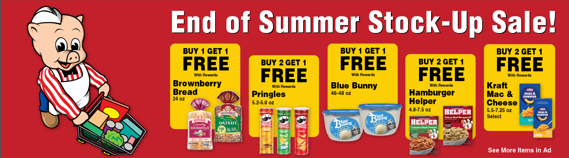 End of Summer Stock-Up Sale! Buy 1 Get 1 FREE with rewards Brownberry Bread 24 oz. Buy 2 get 1 FREE with rewards Pringles 5.2-5.6 oz. Buy 1 Get 1 FREE with rewards Blue Bunny 46-48 oz. Buy 2 Get 1 FREE with rewards Hamburger Helper 4.8-7.5 oz. Buy 2 Get 1 FREE with rewards Kraft Mac & Cheese 5.5-7.25 oz Select. See More Items in ad.