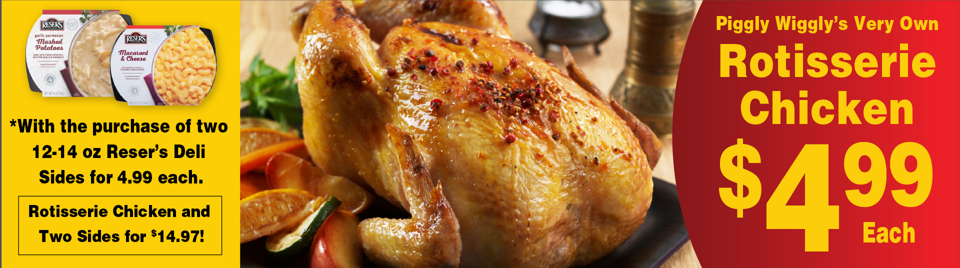 Piggly Wiggly's Very Own Rotisserie Chicken 4.99 each. With the purchase of two 12-14 oz Reser's Deli Sides for 4.99 each. Rotisserie Chicken and Two Sides for 14.97!