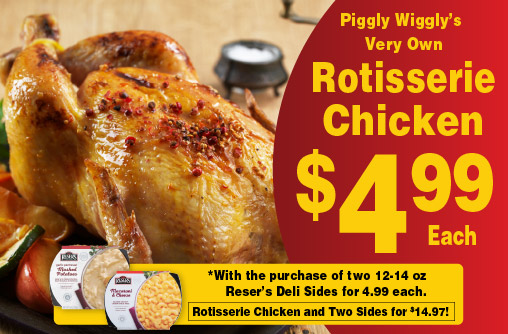 Piggly Wiggly's Very Own Rotisserie Chicken 4.99 each. With the purchase of two 12-14 oz Reser's Deli Sides for 4.99 each. Rotisserie Chicken and Two Sides for 14.97!
