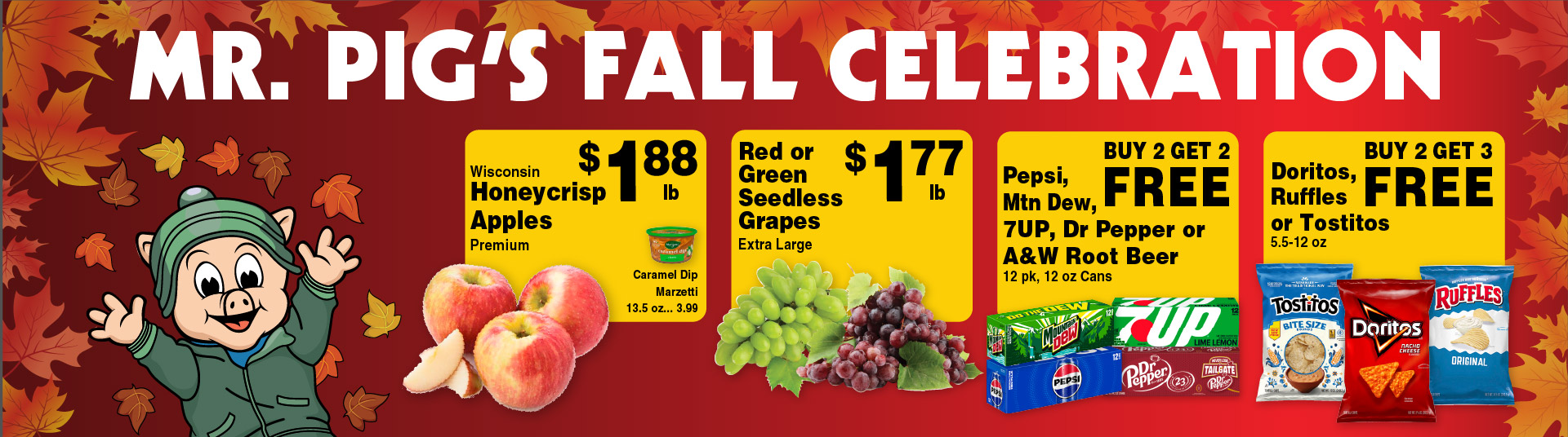 Mr Pig's Fall Celebration. Wisconsin Honeycrisp Apples Premium 1.88 lb. Caramel Dip Marzetti 13.5 oz 3.99. Red or Green Seedless Grapes Extra Large 1.77 lb. Pepsi, Mtn Dew, 7UP, Dr Pepper or A&W Root Beer 12 pk, 12 oz Cans Buy 2 Get 2 FREE. Doritos, Ruffles or Tostitos 5.5-12 oz Buy 2 Get 3 FREE.
