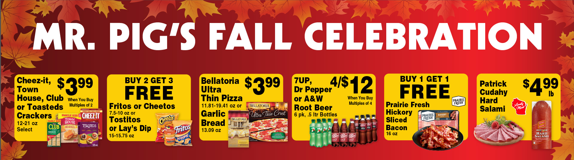 Mr Pig's Fall Celebration. Cheez-It, Town House, Club or Toasteds Crackers 12-21 oz Select 3.99 when you buy multiples of 2. Buy 2 Get 3 FREE Fritos or Cheetos 7.5-10 oz or Tostitos or Lay's Dip 15-15.75 oz. Bellatoria Ultra Thin Pizza 11.81-19.41 oz or Garlic Bread 13.09 oz 3.99. 7UP, Dr Pepper or A&W Root Beer 6 pk, .5 ltr Bottles 4/$12 when you buy multiples of 4. Buy 1 Get 1 FREE Prairie Fresh Hickory Sliced Bacon 16 oz. Patrick Cudahy Hard Salami 4.99 lb.