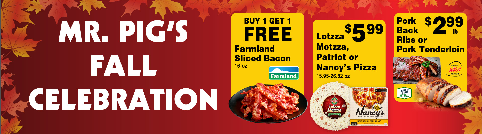 Mr Pig's Fall Celebration. Buy 1 Get 1 FREE Farmland Sliced Bacon 16 oz. Lotzza Motzza, Patriot or Nancy's Pizza 15.95-26.82 oz 5.99. Pork Back Ribs or Pork Tenderloin 2.99 lb.
