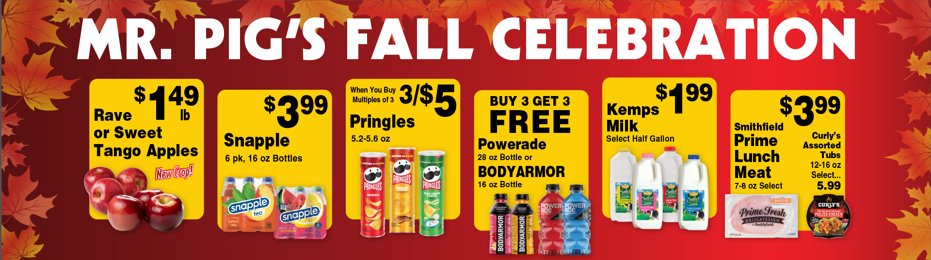 Mr Pig's Fall Celebration. Rave or Sweet Tango Apples 1.49 lb New Crop! Snapple 6pk, 16 oz Bottles 3.99. Pringles 5.2-5.6 oz 3/$5 when you buy multiples of 3. Buy 3 Get 3 FREE Powerade 28 oz Bottle or BODYARMOR 16 oz Bottle. Kemps Milk Select Half Gallon 1.99. Smithfield Prime Lunch Meat 7-8 oz Select 3.99. Curly's Assorted Tubs 12-16 oz Select 5.99.