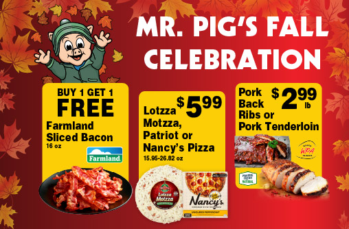Mr Pig's Fall Celebration. Buy 1 Get 1 FREE Farmland Sliced Bacon 16 oz. Lotzza Motzza, Patriot or Nancy's Pizza 15.95-26.82 oz 5.99. Pork Back Ribs or Pork Tenderloin 2.99 lb.