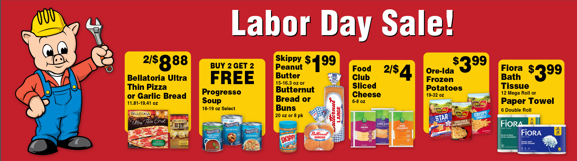 Labor Day Sale! 2/$8.88 Bellatoria Ultra Thin Pizza or Garlic Bread 11.81-19.41 oz. Buy 2 Get 2 FREE Progresso Soup 18-19 oz select. Skippy Peanut Butter 15-16.3 oz or Butternut Bread or Buns 20 oz or 8 pk 1.99. Food Club Sliced Cheese 6-8 oz 2/$4. Ore-Ida Frozen Potatoes 19-32 oz 3.99. Fiora Bath Tissue 12 Mega Roll or Paper Towel 6 Double Roll 3.99.