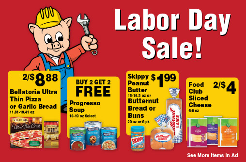Labor Day Sale! 2/$8.88 Bellatoria Ultra Thin Pizza or Garlic Bread 11.81-19.41 oz. Buy 2 Get 2 FREE Progresso Soup 18-19 oz select. Skippy Peanut Butter 15-16.3 oz or Butternut Bread or Buns 20 oz or 8 pk 1.99. Food Club Sliced Cheese 6-8 oz 2/$4. Ore-Ida Frozen Potatoes 19-32 oz 3.99. Fiora Bath Tissue 12 Mega Roll or Paper Towel 6 Double Roll 3.99.