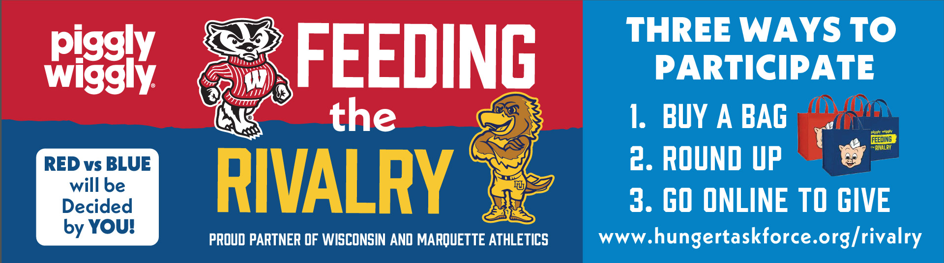 Piggly Wiggly Feeding the Rivalry. Red vs Blue will be Decided by You! Proud Partner of Wisconsin and Marquette Athletics. All proceeds go directly to supporting your community. Three Ways to Participate. 1. Buy a Bag. 2. Round Up. 3. Click Here to Save. www.hungertaskforce.org/rivalry
