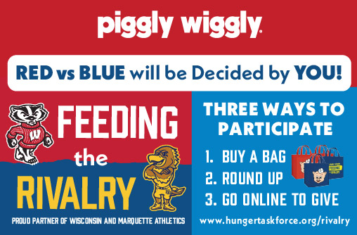 Piggly Wiggly Feeding the Rivalry. Red vs Blue will be Decided by You! Proud Partner of Wisconsin and Marquette Athletics. All proceeds go directly to supporting your community. Three Ways to Participate. 1. Buy a Bag. 2. Round Up. 3. Click Here to Save. www.hungertaskforce.org/rivalry