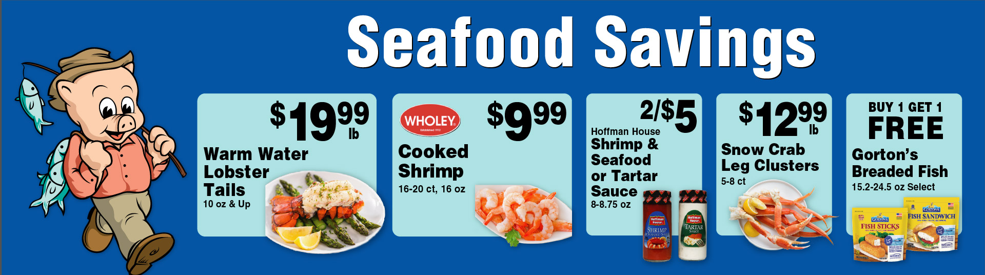 Seafood Savings Warm Water Lobster Tails 10 oz and Up 19.99 lb. Wholey Cooked Shrimp 16-20 ct, 16 oz 9.99. 2/$5 Hoffman House Shrimp & Seafood or Tartar Sauce 8-8.75 oz. 12.99 lb Snow Crab Leg Clusters 5-8 ct. Buy 1 Get 1 FREE Gorton's Breaded Fish 15.2-24.5 oz Select.